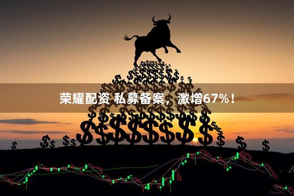 荣耀配资 私募备案，激增67%！