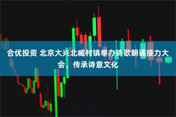 合优投资 北京大兴北臧村镇举办诗歌朗诵接力大会，传承诗意文化