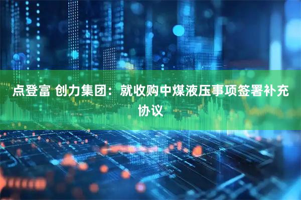 点登富 创力集团：就收购中煤液压事项签署补充协议