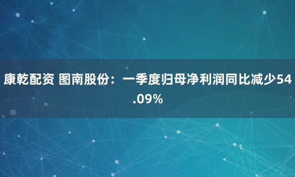 康乾配资 图南股份：一季度归母净利润同比减少54.09%