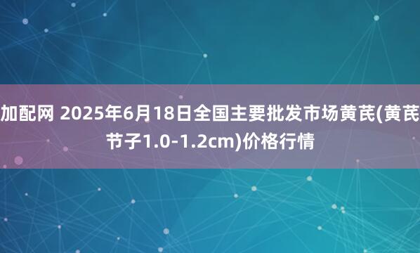 加配网 2025年6月18日全国主要批发市场黄芪(黄芪节子1.0-1.2cm)价格行情