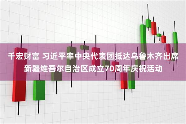 千宏财富 习近平率中央代表团抵达乌鲁木齐出席新疆维吾尔自治区成立70周年庆祝活动
