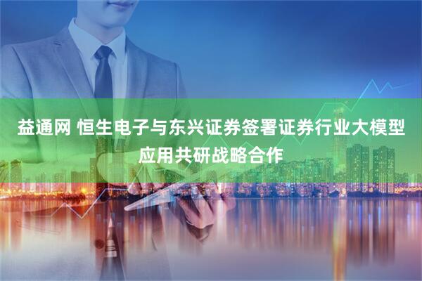 益通网 恒生电子与东兴证券签署证券行业大模型应用共研战略合作