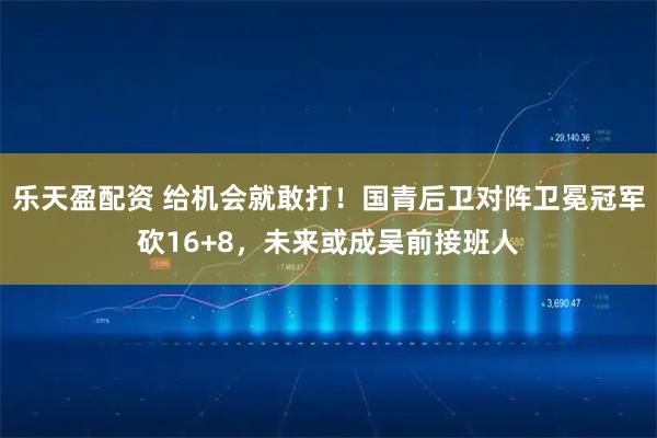 乐天盈配资 给机会就敢打！国青后卫对阵卫冕冠军砍16+8，未来或成吴前接班人