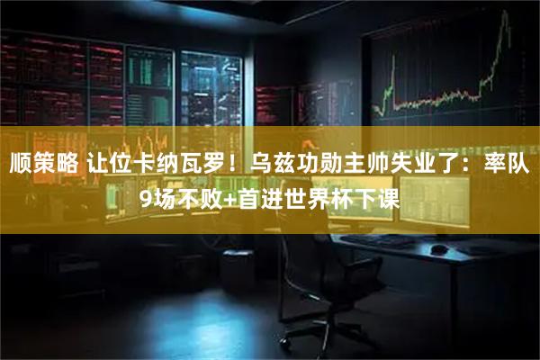 顺策略 让位卡纳瓦罗！乌兹功勋主帅失业了：率队9场不败+首进世界杯下课