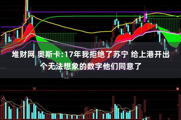 堆财网 奥斯卡:17年我拒绝了苏宁 给上港开出个无法想象的数字他们同意了