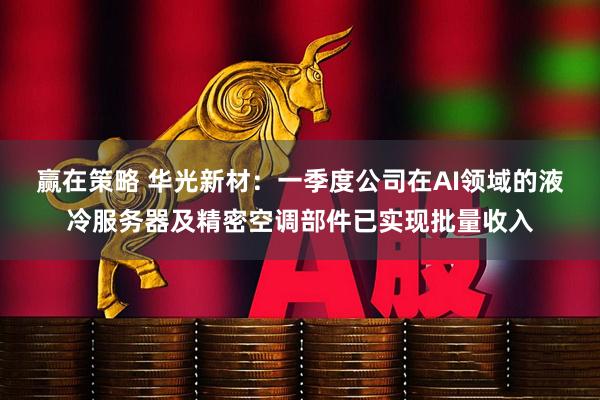 赢在策略 华光新材：一季度公司在AI领域的液冷服务器及精密空调部件已实现批量收入