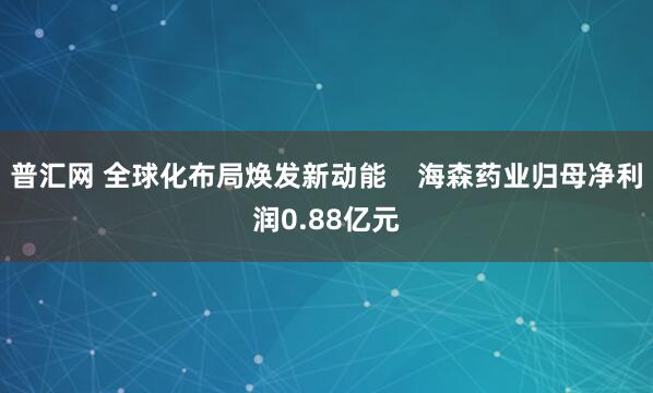 普汇网 全球化布局焕发新动能    海森药业归母净利润0.88亿元