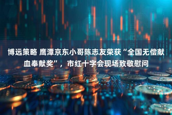 博远策略 鹰潭京东小哥陈志友荣获“全国无偿献血奉献奖”，市红十字会现场致敬慰问