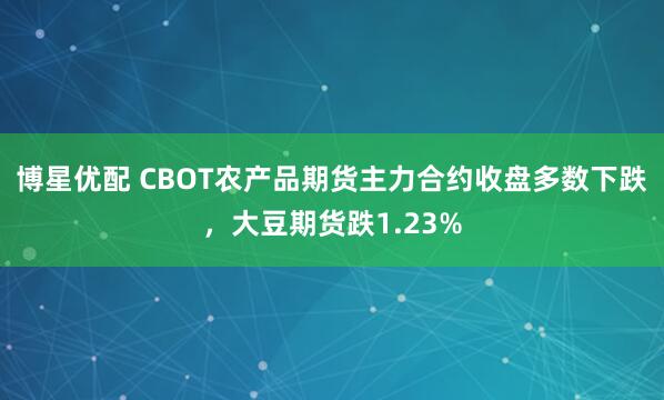 博星优配 CBOT农产品期货主力合约收盘多数下跌，大豆期货跌1.23%