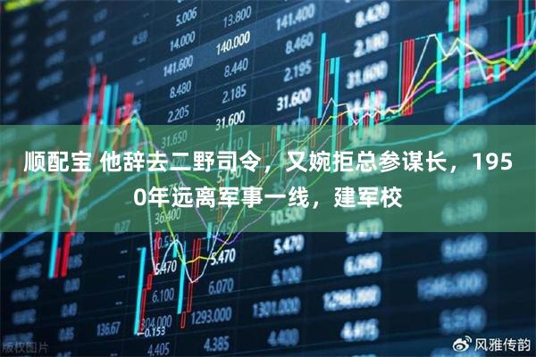 顺配宝 他辞去二野司令，又婉拒总参谋长，1950年远离军事一线，建军校
