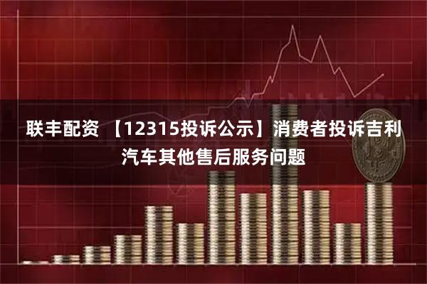联丰配资 【12315投诉公示】消费者投诉吉利汽车其他售后服务问题