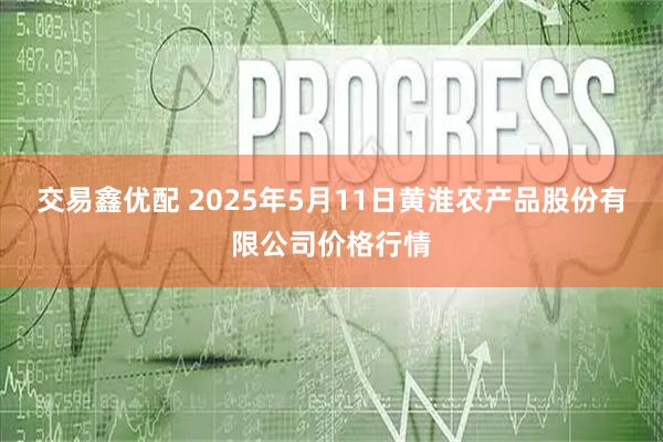交易鑫优配 2025年5月11日黄淮农产品股份有限公司价格行情