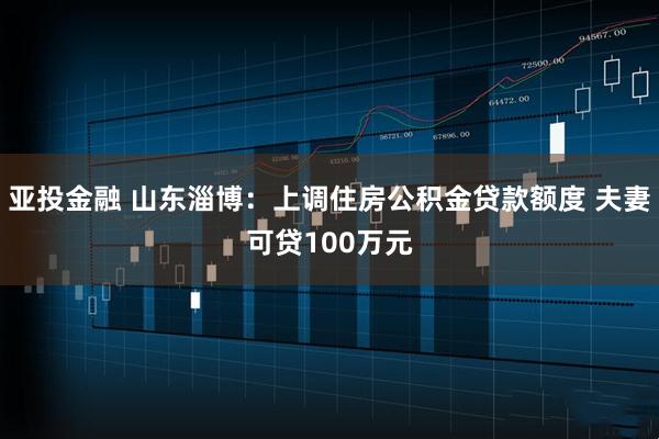 亚投金融 山东淄博：上调住房公积金贷款额度 夫妻可贷100万元