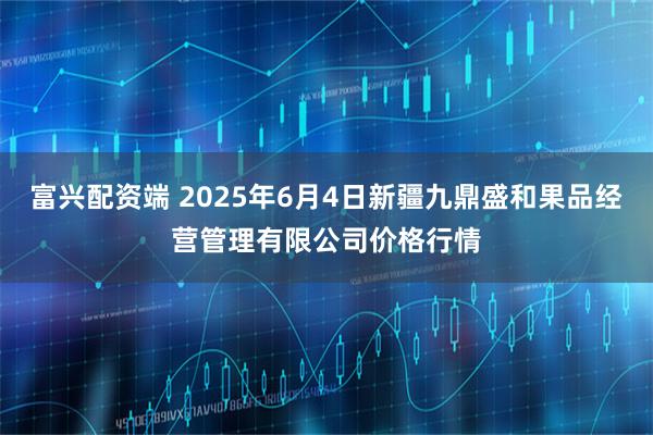 富兴配资端 2025年6月4日新疆九鼎盛和果品经营管理有限公司价格行情