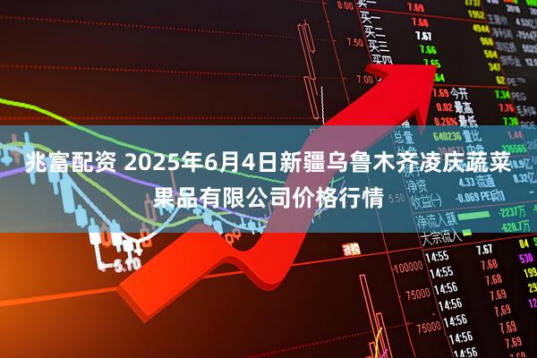 兆富配资 2025年6月4日新疆乌鲁木齐凌庆蔬菜果品有限公司价格行情