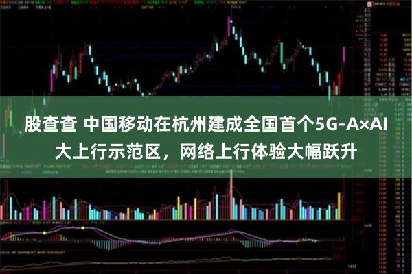 股查查 中国移动在杭州建成全国首个5G-A×AI大上行示范区，网络上行体验大幅跃升