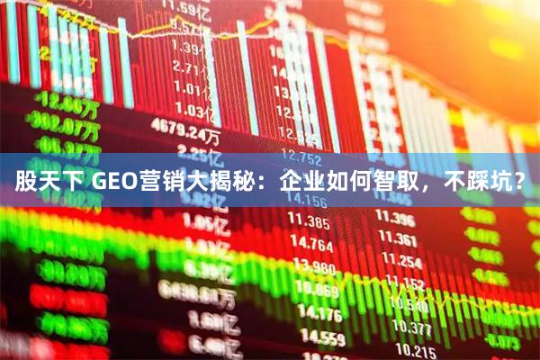 股天下 GEO营销大揭秘：企业如何智取，不踩坑？