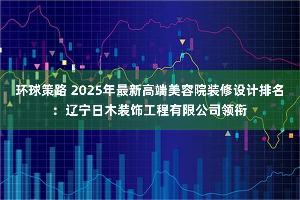 环球策路 2025年最新高端美容院装修设计排名：辽宁日木装饰工程有限公司领衔