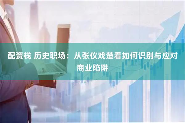配资栈 历史职场：从张仪戏楚看如何识别与应对商业陷阱
