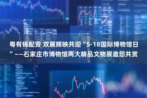 粤有钱配资 双展辉映共迎“5·18国际博物馆日”——石家庄市博物馆两大精品文物展邀您共赏