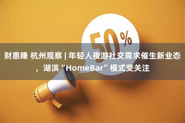 财惠赚 杭州观察 | 年轻人夜游社交需求催生新业态，湖滨“HomeBar”模式受关注