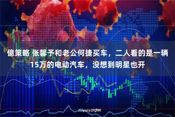 億策略 张馨予和老公何捷买车，二人看的是一辆15万的电动汽车，没想到明星也开